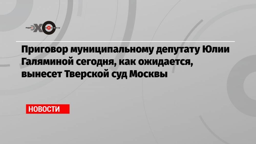 Приговор муниципальному депутату Юлии Галяминой сегодня, как ожидается, вынесет Тверской суд Москвы