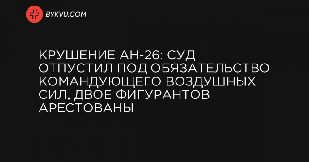 Крушение АН-26: суд отпустил под обязательство командующего Воздушных сил, двое фигурантов арестованы