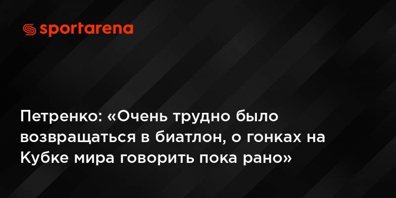 Петренко: «Очень трудно было возвращаться в биатлон, о гонках на Кубке мира говорить пока рано»