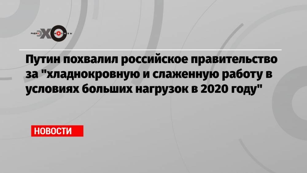 Путин похвалил российское правительство за «хладнокровную и слаженную работу в условиях больших нагрузок в 2020 году»