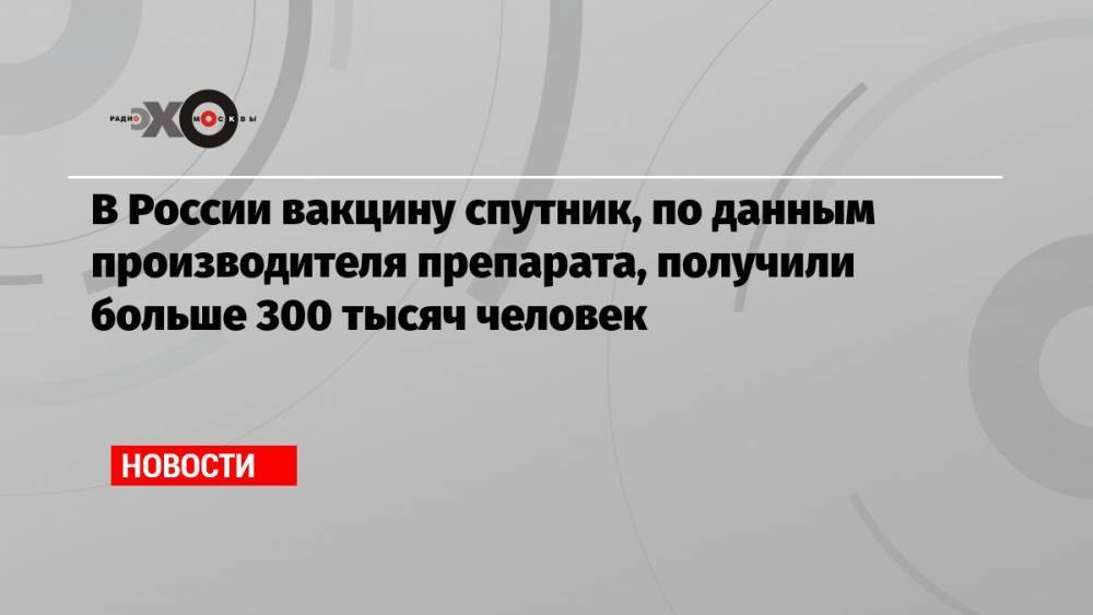 В России вакцину спутник, по данным производителя препарата, получили больше 300 тысяч человек