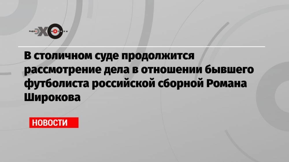 В столичном суде продолжится рассмотрение дела в отношении бывшего футболиста российской сборной Романа Широкова