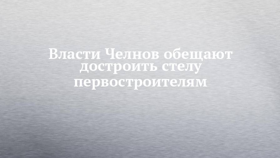 Власти Челнов обещают достроить стелу первостроителям