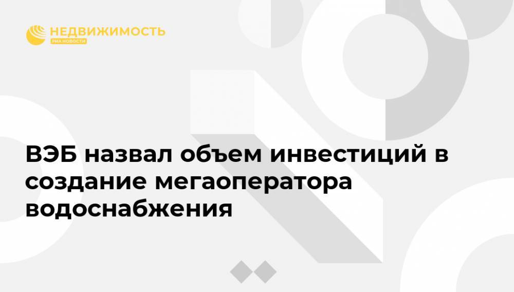 ВЭБ назвал объем инвестиций в создание мегаоператора водоснабжения