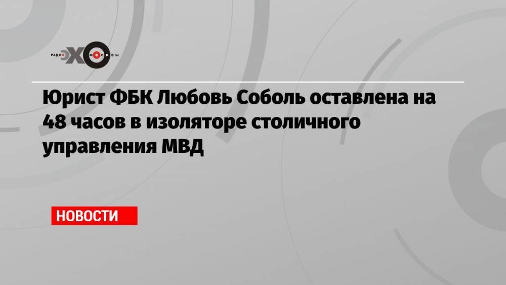 Юрист ФБК Любовь Соболь оставлена на 48 часов в изоляторе столичного управления МВД