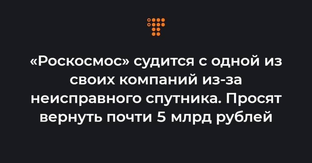 «Роскосмос» судится с одной из своих компаний из-за неисправного спутника. Просят вернуть почти 5 млрд рублей