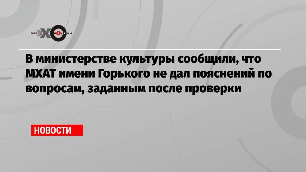 В министерстве культуры сообщили, что МХАТ имени Горького не дал пояснений по вопросам, заданным после проверки