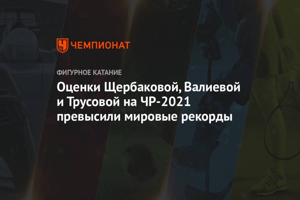 Оценки Щербаковой, Валиевой и Трусовой на ЧР-2021 превысили мировые рекорды