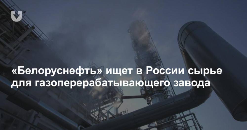 «Белоруснефть» ищет в России сырье для газоперерабатывающего завода