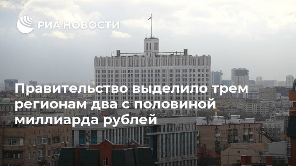 Правительство выделило трем регионам два с половиной миллиарда рублей