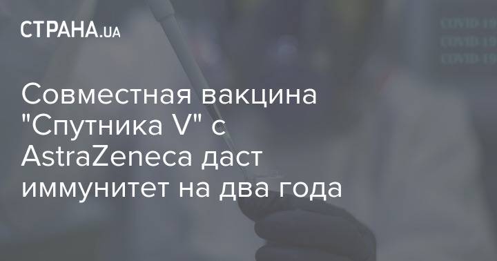 Совместная вакцина "Спутника V" с AstraZeneca даст иммунитет на два года