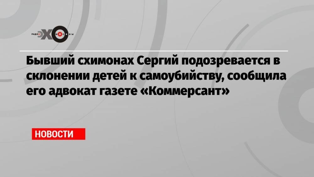 Бывший схимонах Сергий подозревается в склонении детей к самоубийству, сообщила его адвокат газете «Коммерсант»