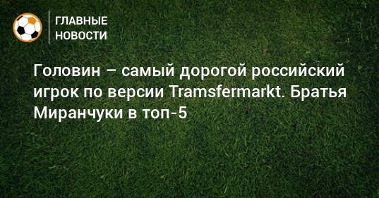 Головин – самый дорогой российский игрок по версии Tramsfermarkt. Братья Миранчуки в топ-5