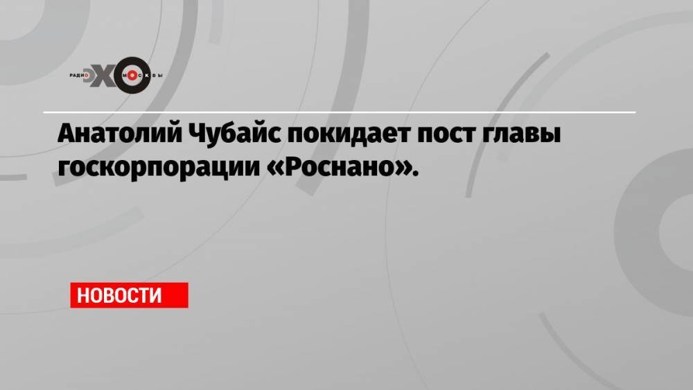 Анатолий Чубайс покидает пост главы госкорпорации «Роснано».