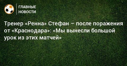 Тренер «Ренна» Стефан – после поражения от «Краснодара»: «Мы вынесли большой урок из этих матчей»