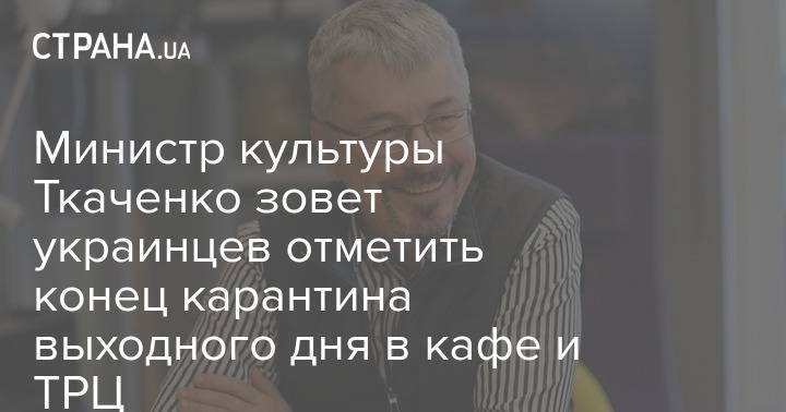Министр культуры Ткаченко зовет украинцев отметить конец карантина выходного дня в кафе и ТРЦ
