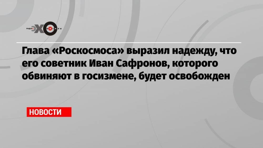 Глава «Роскосмоса» выразил надежду, что его советник Иван Сафронов, которого обвиняют в госизмене, будет освобожден