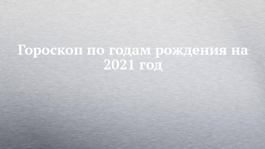 Гороскоп по годам рождения на 2021 год