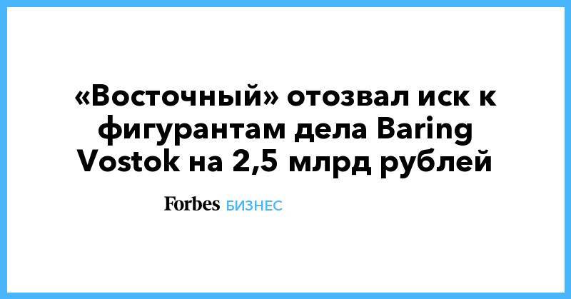 «Восточный» отозвал иск к фигурантам дела Baring Vostok на 2,5 млрд рублей