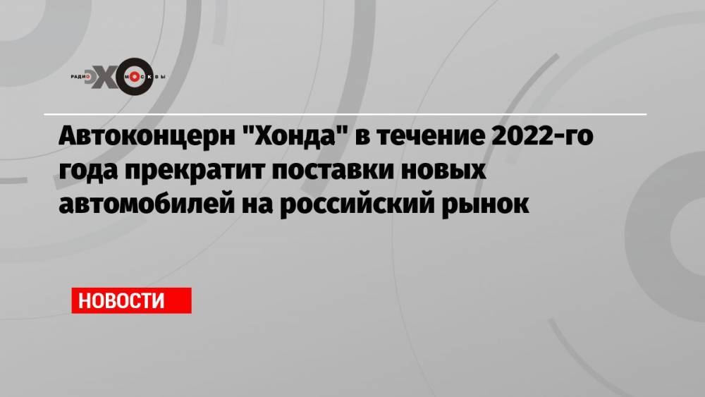 Автоконцерн «Хонда» в течение 2022-го года прекратит поставки новых автомобилей на российский рынок