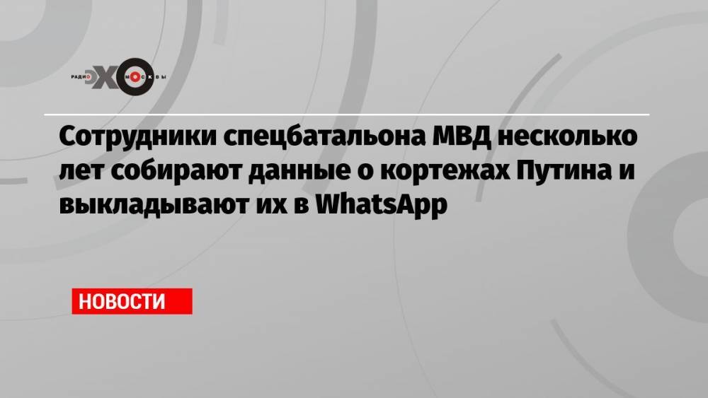 Сотрудники спецбатальона МВД несколько лет собирают данные о кортежах Путина и выкладывают их в WhatsApp