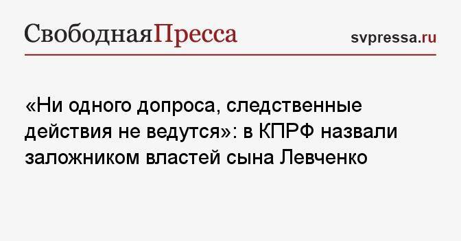 «Ни одного допроса, следственные действия не ведутся»: в КПРФ назвали заложником властей сына Левченко