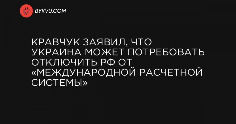 Кравчук заявил, что Украина может потребовать отключить РФ от «международной расчетной системы»