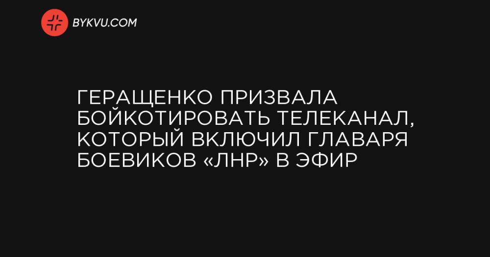 Геращенко призвала бойкотировать телеканал, который включил главаря боевиков «ЛНР» в эфир