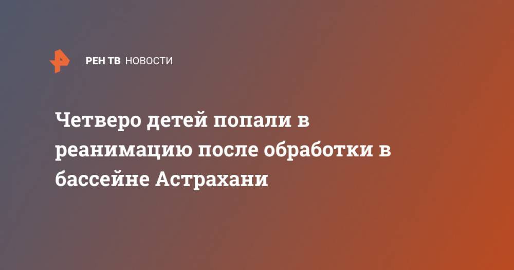 Четверо детей попали в реанимацию после обработки в бассейне Астрахани