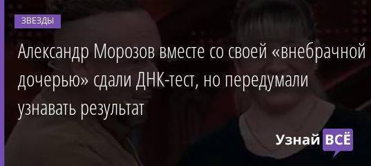 Александр Морозов вместе со своей «внебрачной дочерью» сдали ДНК-тест, но передумали узнавать результат