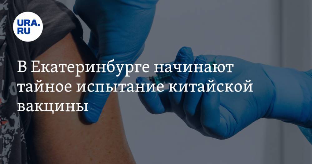 В Екатеринбурге начинают тайное испытание китайской вакцины