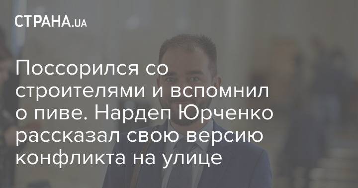 Поссорился со строителями и вспомнил о пиве. Нардеп Юрченко рассказал свою версию конфликта на улице