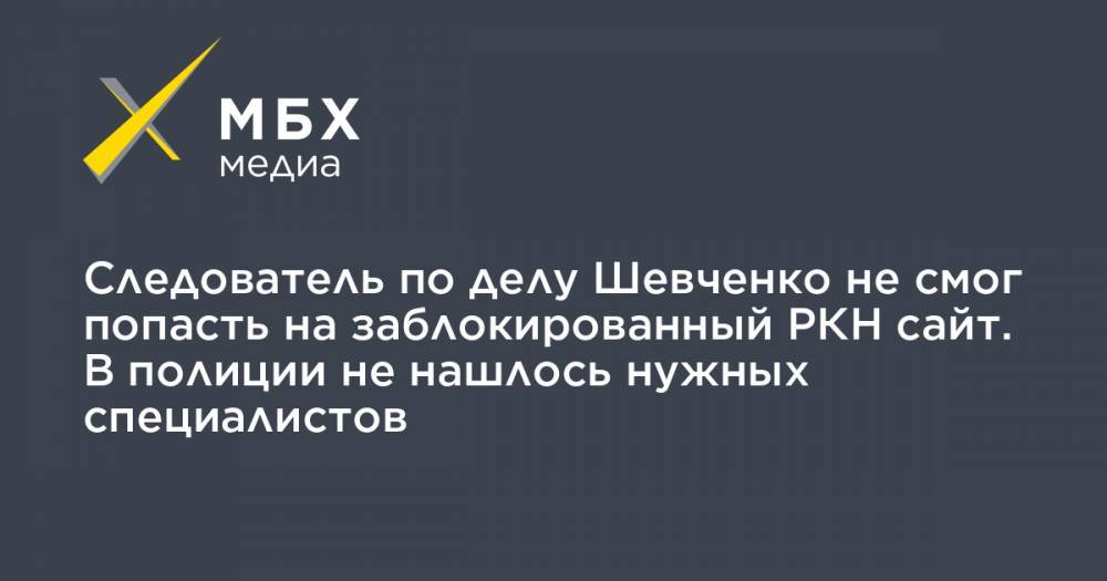 Следователь по делу Шевченко не смог попасть на заблокированный РКН сайт. В полиции не нашлось нужных специалистов