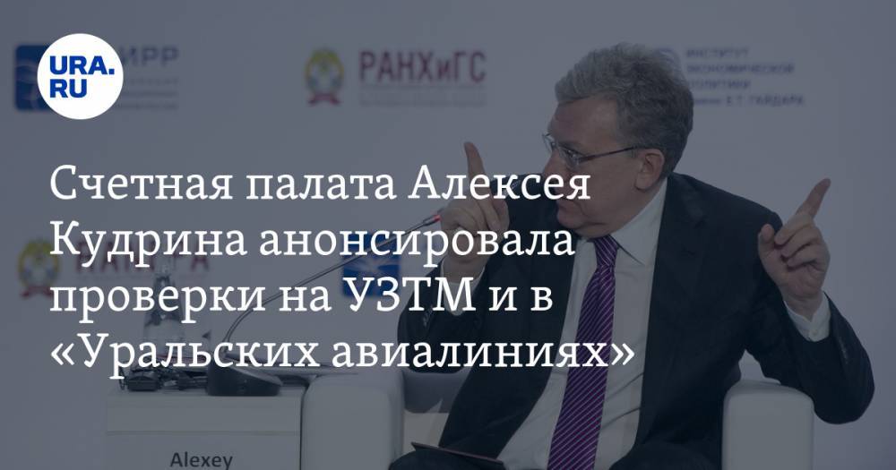 Счетная палата Алексея Кудрина анонсировала проверки на УЗТМ и в «Уральских авиалиниях»
