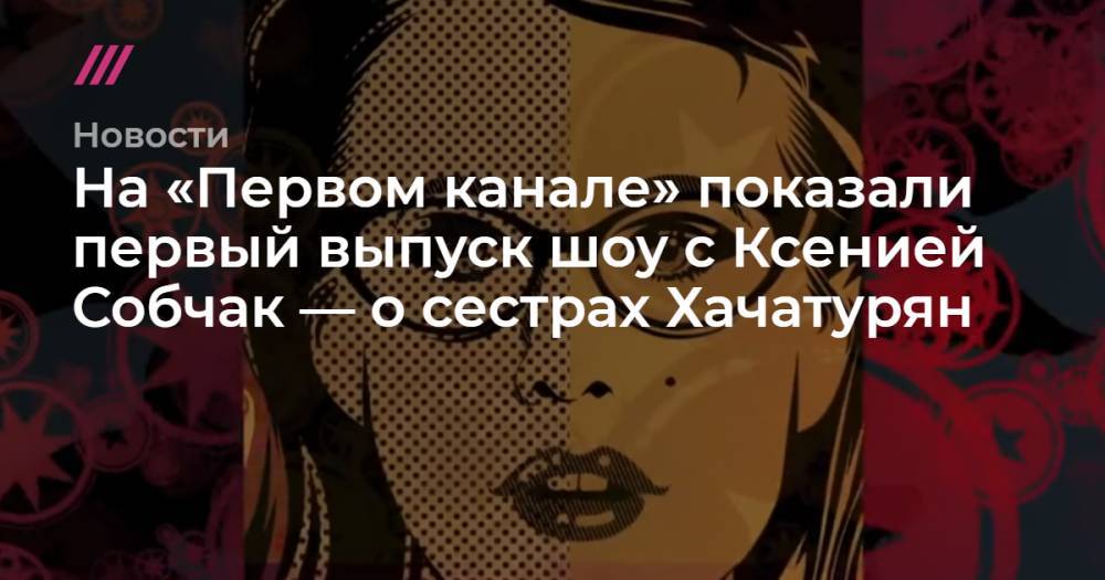 На «Первом канале» показали первый выпуск шоу с Ксенией Собчак — о сестрах Хачатурян