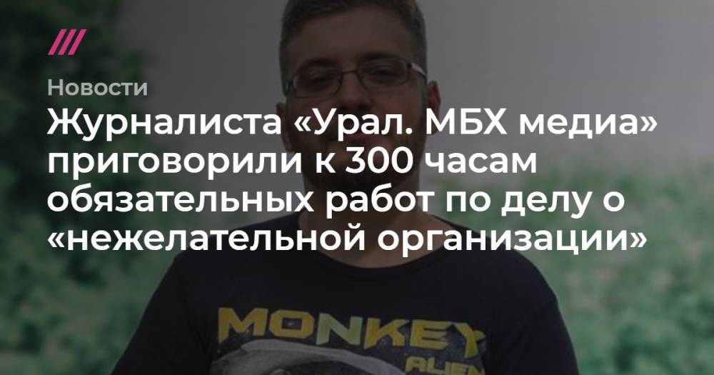 Журналиста «Урал. МБХ медиа» приговорили к 300 часам обязательных работ по делу о «нежелательной организации»