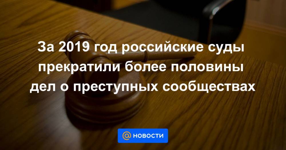 За 2019 год российские суды прекратили более половины дел о преступных сообществах