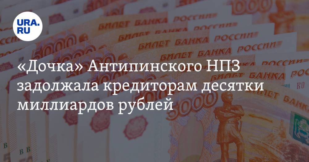 «Дочка» Антипинского НПЗ задолжала кредиторам десятки миллиардов рублей