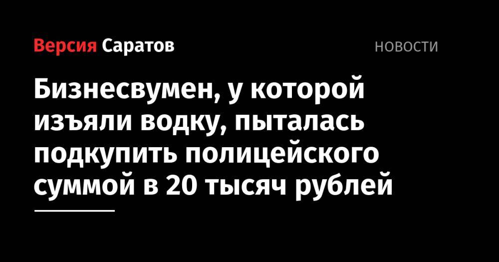 Бизнесвумен, у которой изъяли водку, пыталась подкупить полицейского суммой в 20 тысяч рублей
