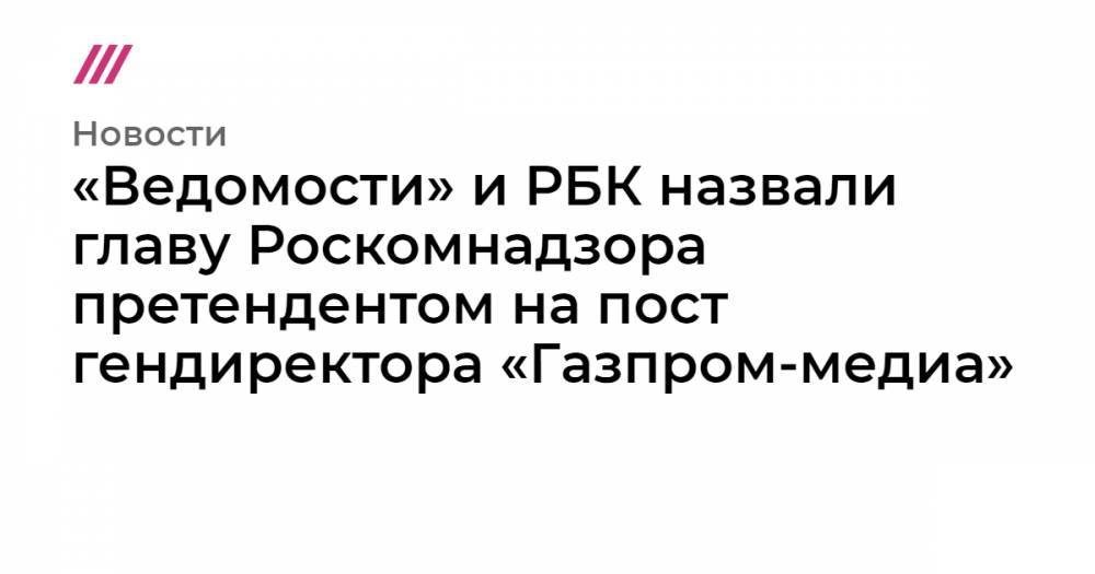 «Ведомости» и РБК назвали главу Роскомнадзора претендентом на пост гендиректора «Газпром-медиа»