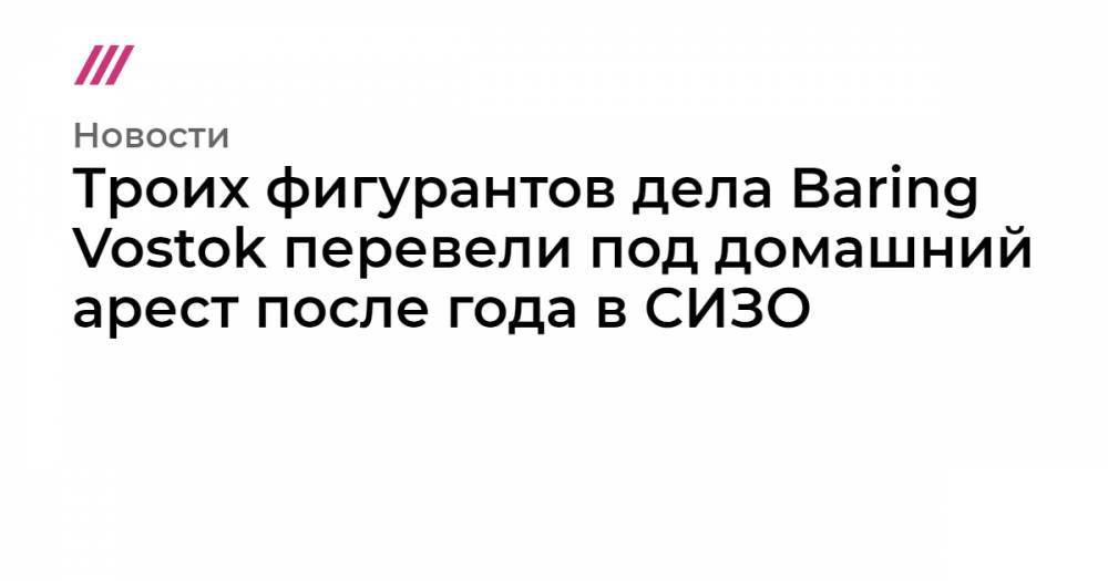 Троих фигурантов дела Baring Vostok перевели под домашний арест после года в СИЗО