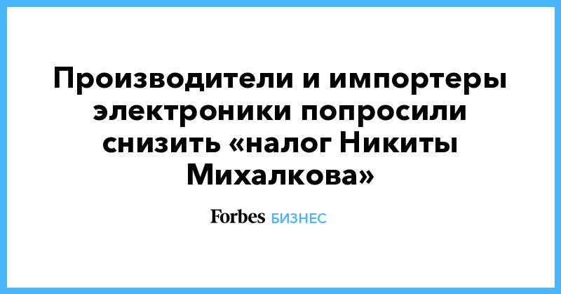 Производители и импортеры электроники попросили снизить «налог Никиты Михалкова»