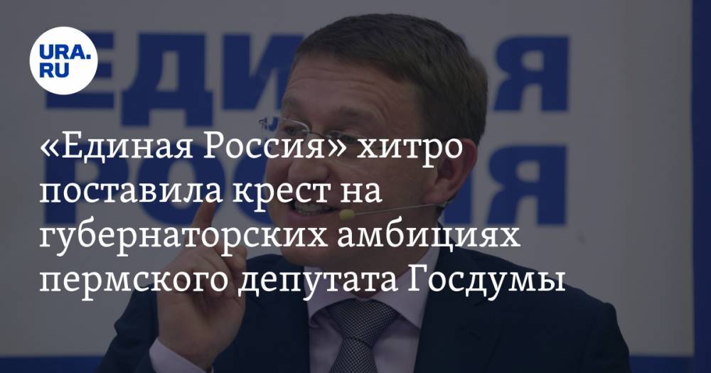 «Единая Россия» хитро поставила крест на губернаторских амбициях пермского депутата Госдумы