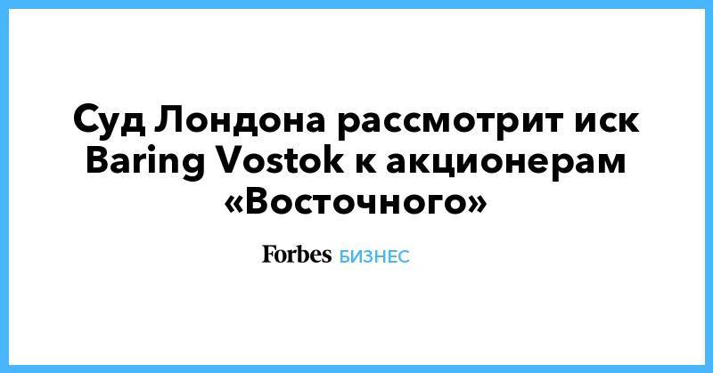 Суд Лондона рассмотрит иск Baring Vostok к акционерам «Восточного»