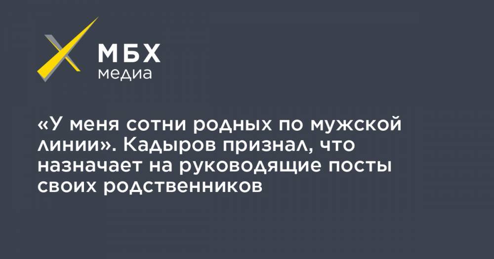 «У меня сотни родных по мужской линии». Кадыров признал, что назначает на руководящие посты своих родственников