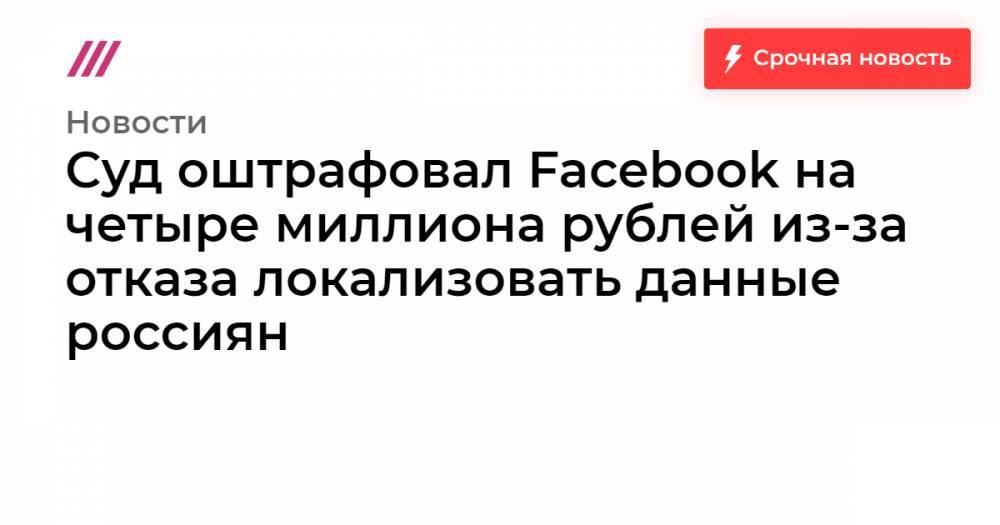 Суд оштрафовал Facebook на четыре миллиона рублей из-за отказа локализовать данные россиян