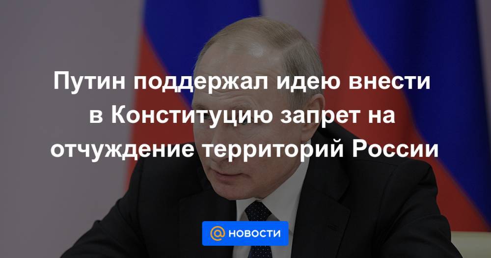 Путин поддержал идею внести в Конституцию запрет на отчуждение территорий России