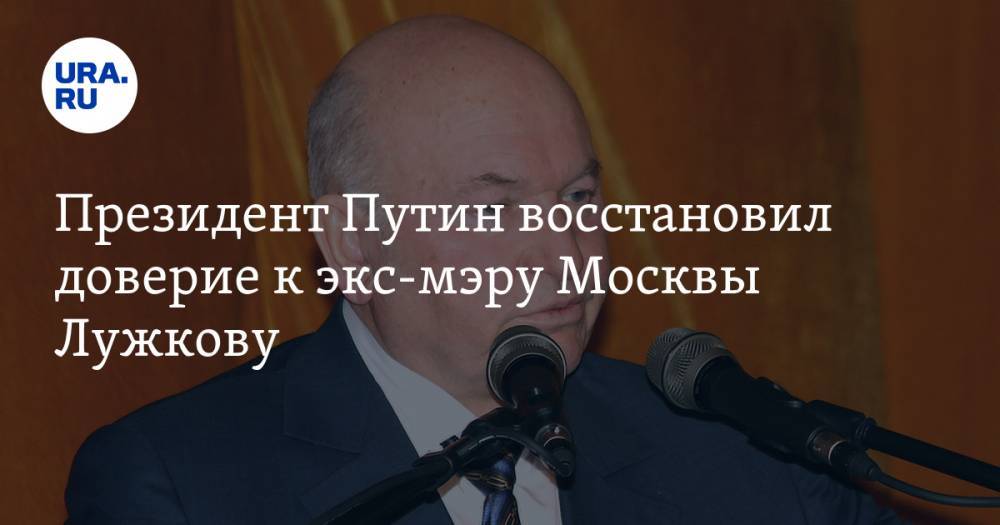 Президент Путин восстановил доверие к экс-мэру Москвы Лужкову