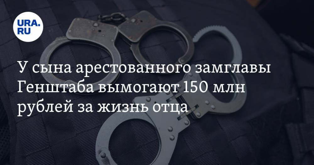 У сына арестованного замглавы Генштаба вымогают 150 млн рублей за жизнь отца