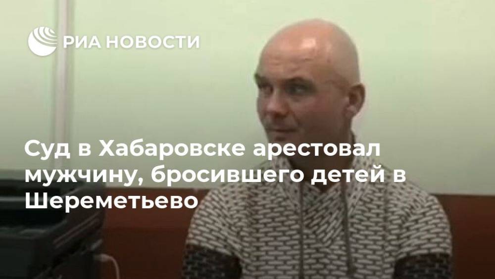Суд в Хабаровске арестовал мужчину, бросившего детей в Шереметьево